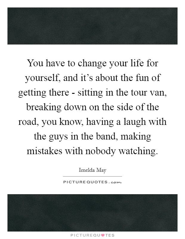 You have to change your life for yourself, and it's about the fun of getting there - sitting in the tour van, breaking down on the side of the road, you know, having a laugh with the guys in the band, making mistakes with nobody watching. Picture Quote #1