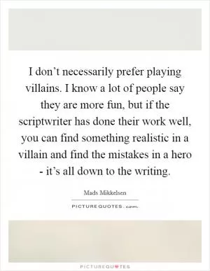 I don’t necessarily prefer playing villains. I know a lot of people say they are more fun, but if the scriptwriter has done their work well, you can find something realistic in a villain and find the mistakes in a hero - it’s all down to the writing Picture Quote #1