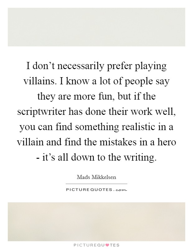 I don't necessarily prefer playing villains. I know a lot of people say they are more fun, but if the scriptwriter has done their work well, you can find something realistic in a villain and find the mistakes in a hero - it's all down to the writing. Picture Quote #1