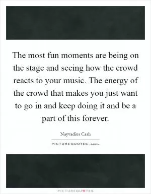 The most fun moments are being on the stage and seeing how the crowd reacts to your music. The energy of the crowd that makes you just want to go in and keep doing it and be a part of this forever Picture Quote #1