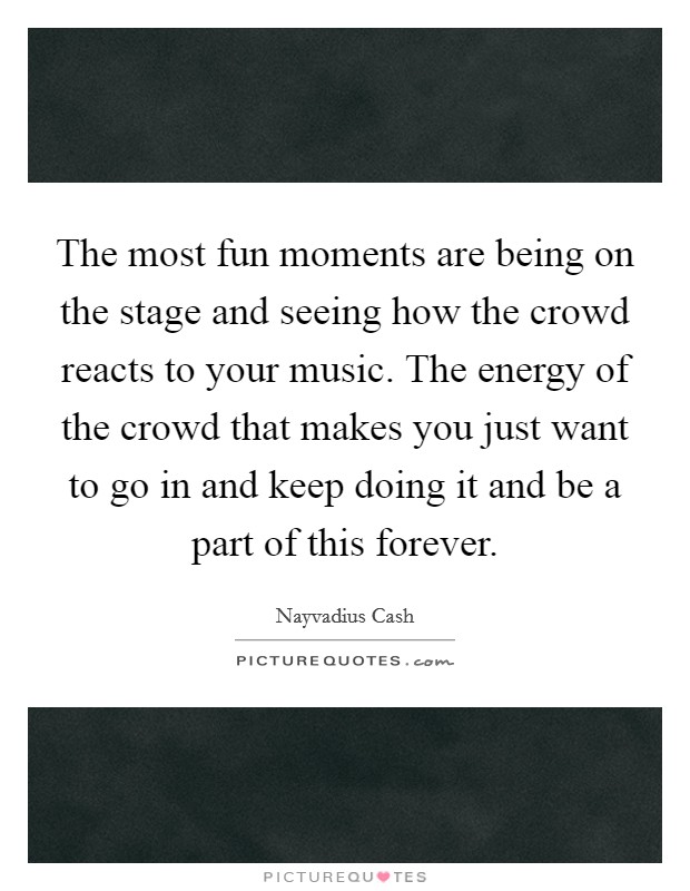The most fun moments are being on the stage and seeing how the crowd reacts to your music. The energy of the crowd that makes you just want to go in and keep doing it and be a part of this forever. Picture Quote #1