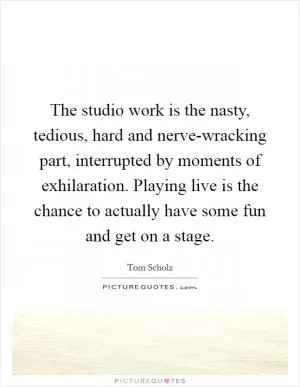 The studio work is the nasty, tedious, hard and nerve-wracking part, interrupted by moments of exhilaration. Playing live is the chance to actually have some fun and get on a stage Picture Quote #1