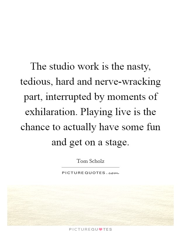 The studio work is the nasty, tedious, hard and nerve-wracking part, interrupted by moments of exhilaration. Playing live is the chance to actually have some fun and get on a stage. Picture Quote #1