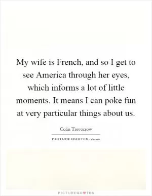 My wife is French, and so I get to see America through her eyes, which informs a lot of little moments. It means I can poke fun at very particular things about us Picture Quote #1