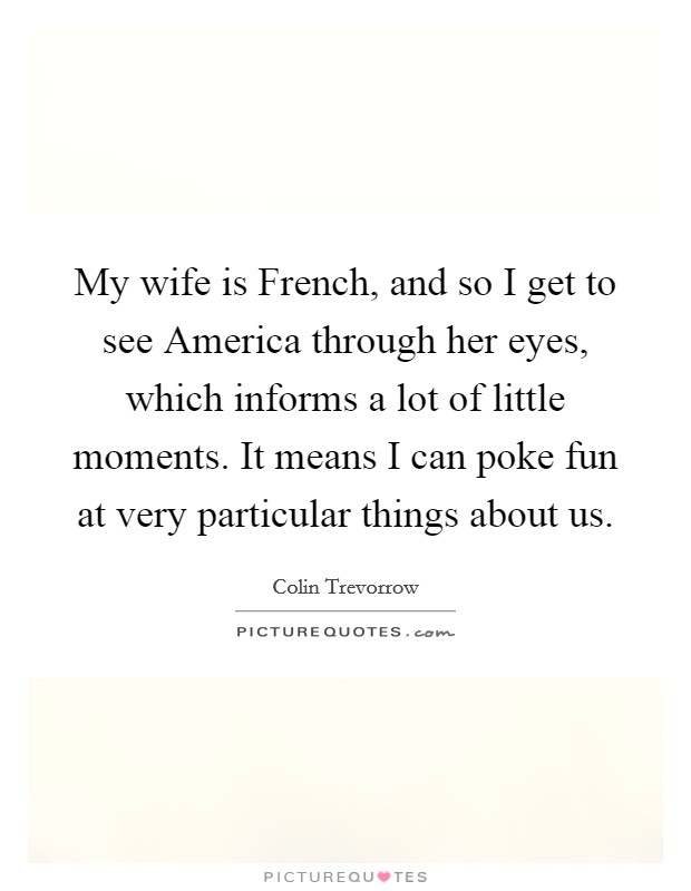 My wife is French, and so I get to see America through her eyes, which informs a lot of little moments. It means I can poke fun at very particular things about us. Picture Quote #1