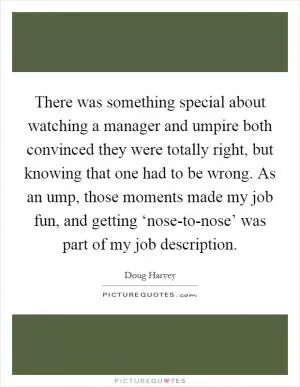 There was something special about watching a manager and umpire both convinced they were totally right, but knowing that one had to be wrong. As an ump, those moments made my job fun, and getting ‘nose-to-nose’ was part of my job description Picture Quote #1