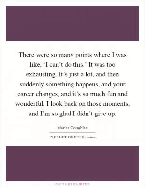 There were so many points where I was like, ‘I can’t do this.’ It was too exhausting. It’s just a lot, and then suddenly something happens, and your career changes, and it’s so much fun and wonderful. I look back on those moments, and I’m so glad I didn’t give up Picture Quote #1