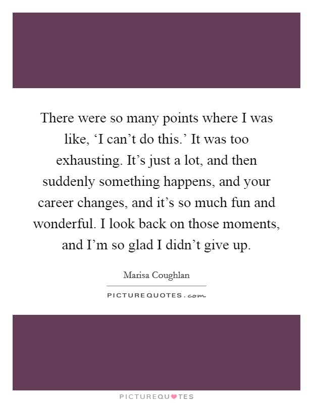There were so many points where I was like, ‘I can't do this.' It was too exhausting. It's just a lot, and then suddenly something happens, and your career changes, and it's so much fun and wonderful. I look back on those moments, and I'm so glad I didn't give up. Picture Quote #1