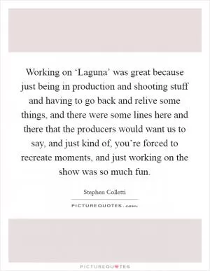 Working on ‘Laguna’ was great because just being in production and shooting stuff and having to go back and relive some things, and there were some lines here and there that the producers would want us to say, and just kind of, you’re forced to recreate moments, and just working on the show was so much fun Picture Quote #1