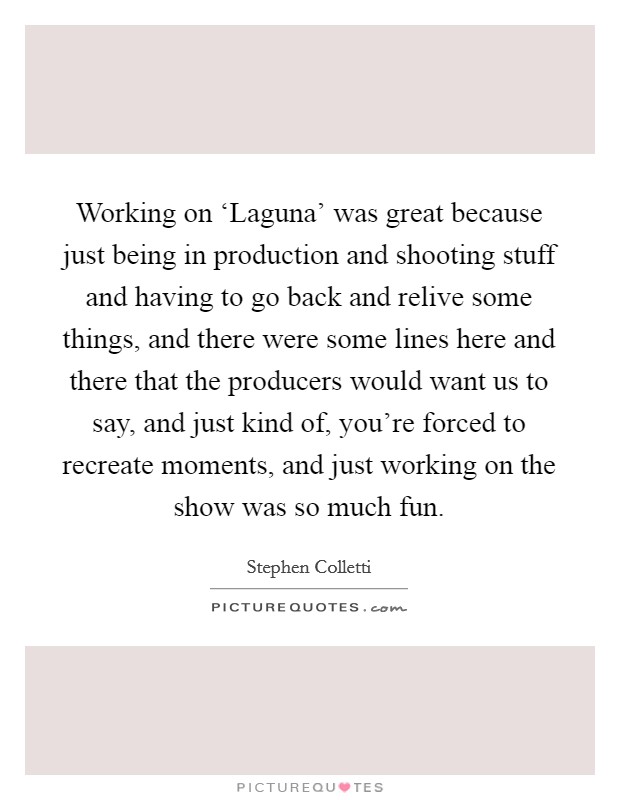 Working on ‘Laguna' was great because just being in production and shooting stuff and having to go back and relive some things, and there were some lines here and there that the producers would want us to say, and just kind of, you're forced to recreate moments, and just working on the show was so much fun. Picture Quote #1