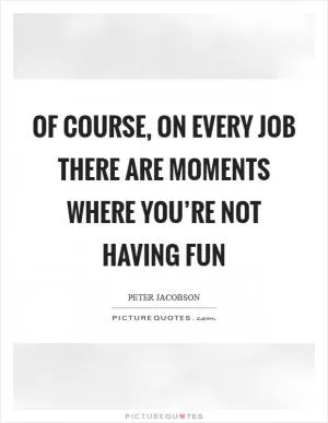 Of course, on every job there are moments where you’re not having fun Picture Quote #1