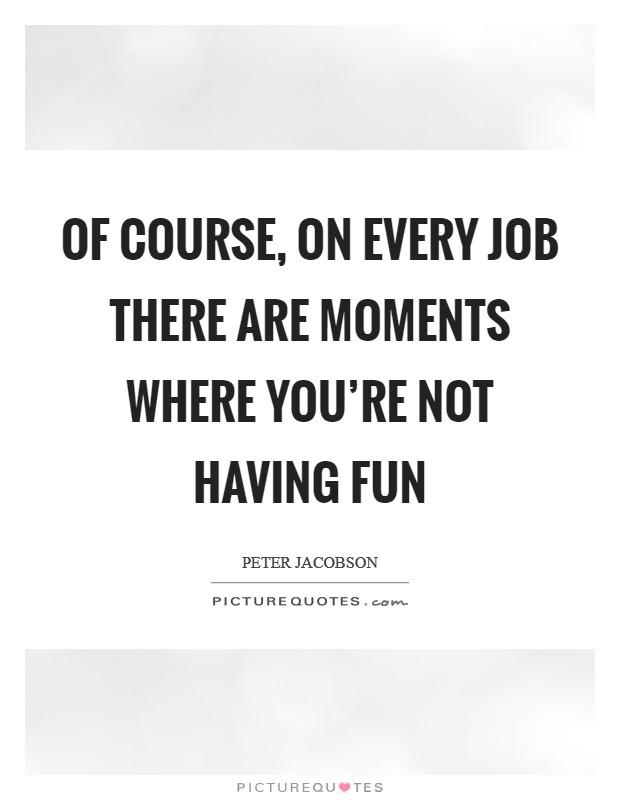 Of course, on every job there are moments where you're not having fun Picture Quote #1