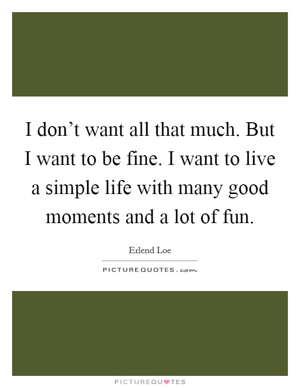 I don't want all that much. But I want to be fine. I want to live a simple life with many good moments and a lot of fun. Picture Quote #1