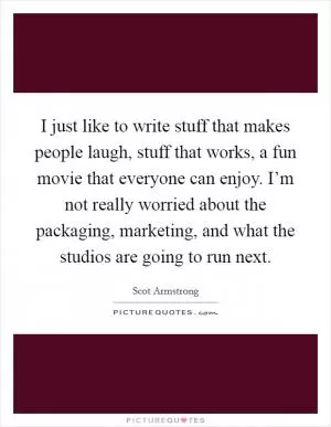 I just like to write stuff that makes people laugh, stuff that works, a fun movie that everyone can enjoy. I’m not really worried about the packaging, marketing, and what the studios are going to run next Picture Quote #1
