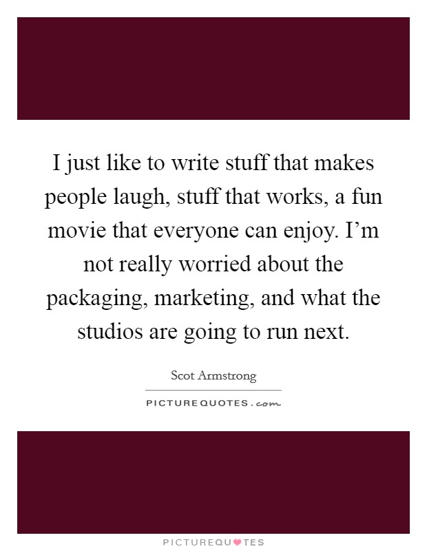 I just like to write stuff that makes people laugh, stuff that works, a fun movie that everyone can enjoy. I'm not really worried about the packaging, marketing, and what the studios are going to run next. Picture Quote #1