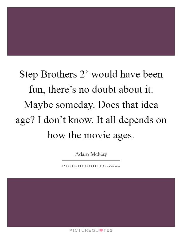 Step Brothers 2' would have been fun, there's no doubt about it. Maybe someday. Does that idea age? I don't know. It all depends on how the movie ages. Picture Quote #1