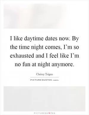 I like daytime dates now. By the time night comes, I’m so exhausted and I feel like I’m no fun at night anymore Picture Quote #1