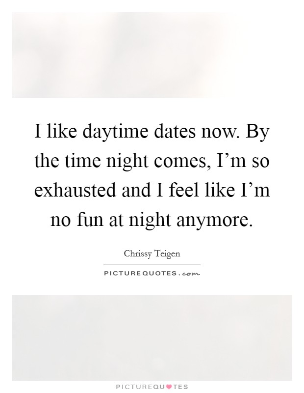 I like daytime dates now. By the time night comes, I'm so exhausted and I feel like I'm no fun at night anymore. Picture Quote #1