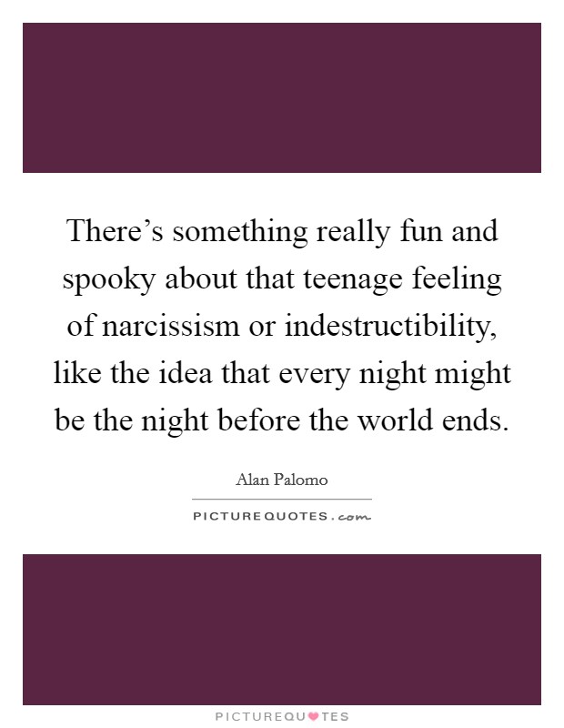 There's something really fun and spooky about that teenage feeling of narcissism or indestructibility, like the idea that every night might be the night before the world ends. Picture Quote #1