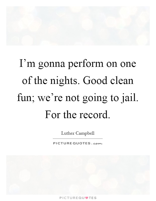 I'm gonna perform on one of the nights. Good clean fun; we're not going to jail. For the record. Picture Quote #1