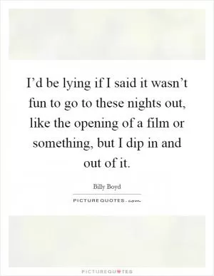 I’d be lying if I said it wasn’t fun to go to these nights out, like the opening of a film or something, but I dip in and out of it Picture Quote #1