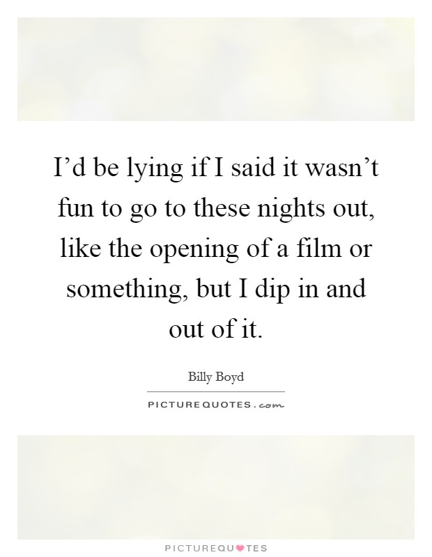 I'd be lying if I said it wasn't fun to go to these nights out, like the opening of a film or something, but I dip in and out of it. Picture Quote #1