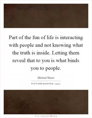 Part of the fun of life is interacting with people and not knowing what the truth is inside. Letting them reveal that to you is what binds you to people Picture Quote #1