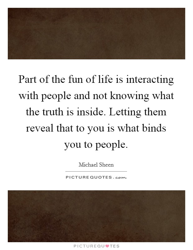 Part of the fun of life is interacting with people and not knowing what the truth is inside. Letting them reveal that to you is what binds you to people. Picture Quote #1