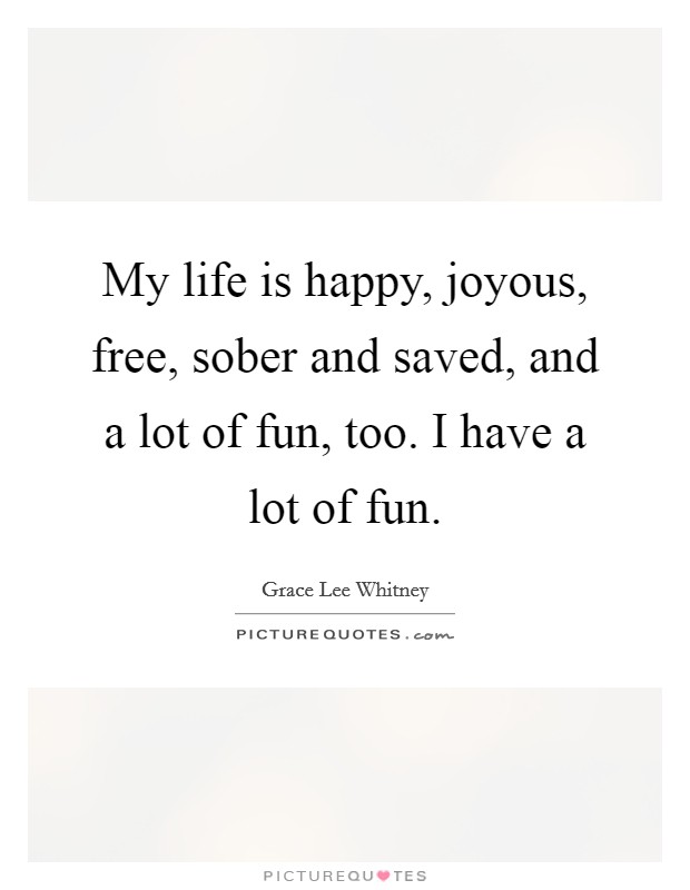 My life is happy, joyous, free, sober and saved, and a lot of fun, too. I have a lot of fun. Picture Quote #1