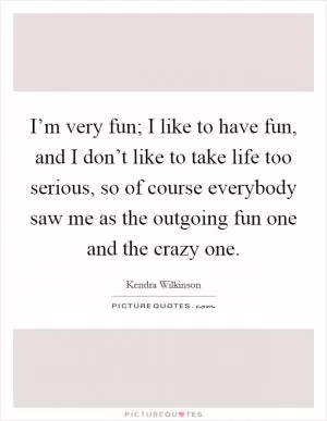 I’m very fun; I like to have fun, and I don’t like to take life too serious, so of course everybody saw me as the outgoing fun one and the crazy one Picture Quote #1