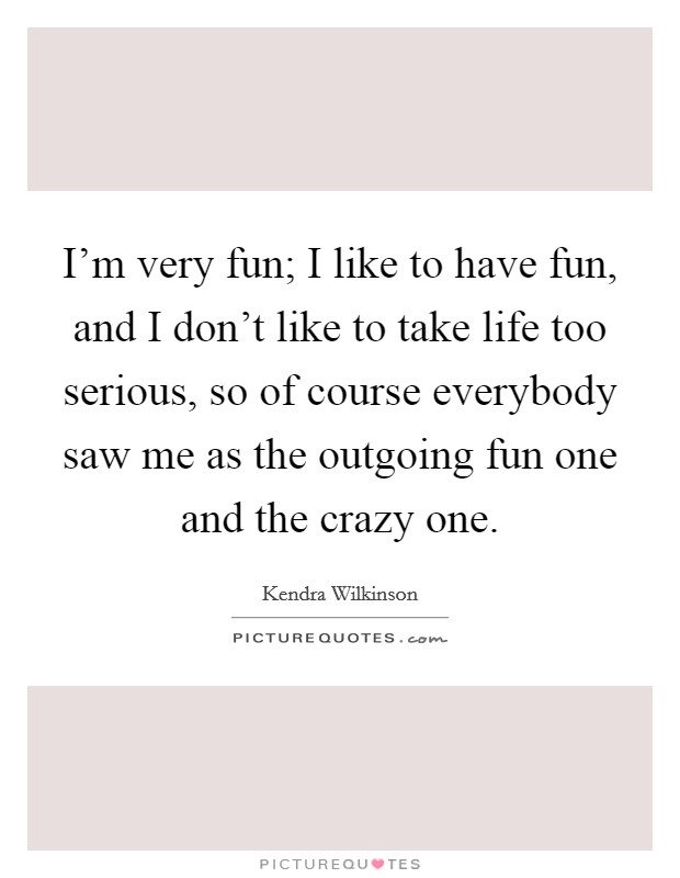 I'm very fun; I like to have fun, and I don't like to take life too serious, so of course everybody saw me as the outgoing fun one and the crazy one. Picture Quote #1