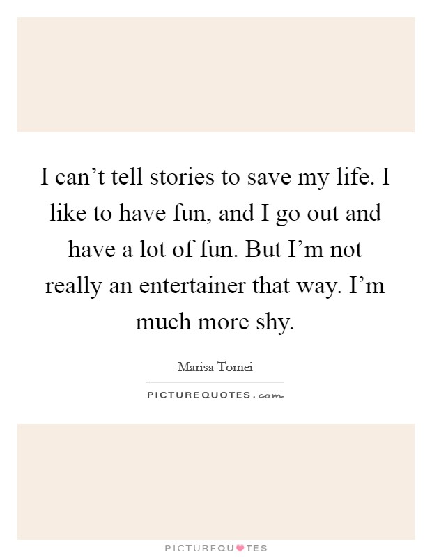 I can't tell stories to save my life. I like to have fun, and I go out and have a lot of fun. But I'm not really an entertainer that way. I'm much more shy. Picture Quote #1