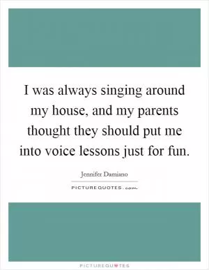 I was always singing around my house, and my parents thought they should put me into voice lessons just for fun Picture Quote #1