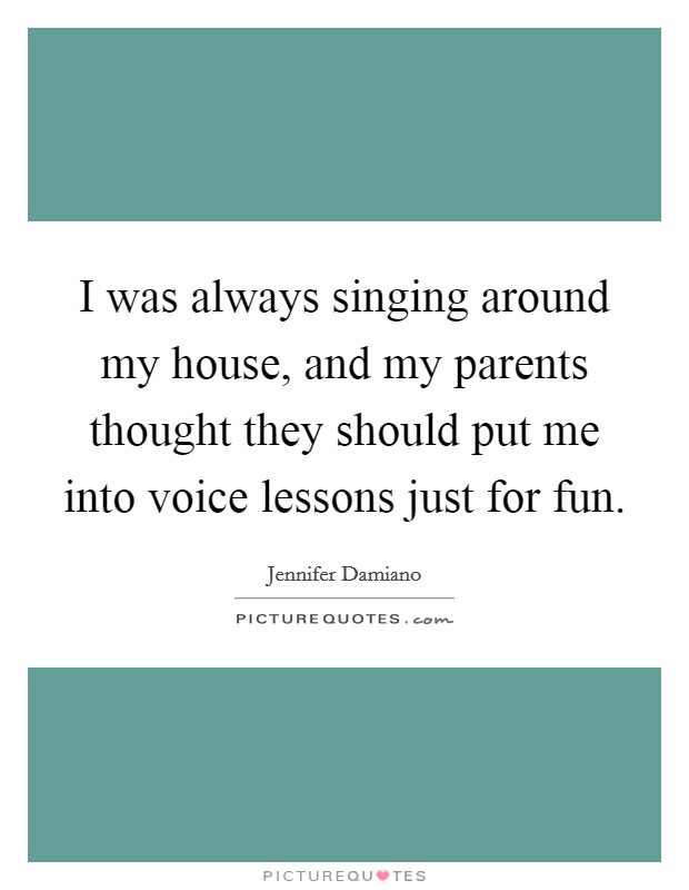 I was always singing around my house, and my parents thought they should put me into voice lessons just for fun. Picture Quote #1