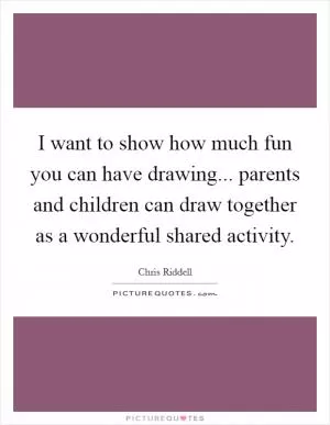 I want to show how much fun you can have drawing... parents and children can draw together as a wonderful shared activity Picture Quote #1