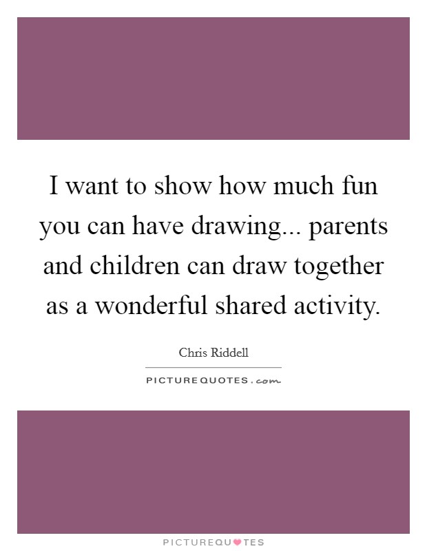 I want to show how much fun you can have drawing... parents and children can draw together as a wonderful shared activity. Picture Quote #1