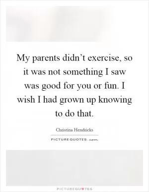 My parents didn’t exercise, so it was not something I saw was good for you or fun. I wish I had grown up knowing to do that Picture Quote #1