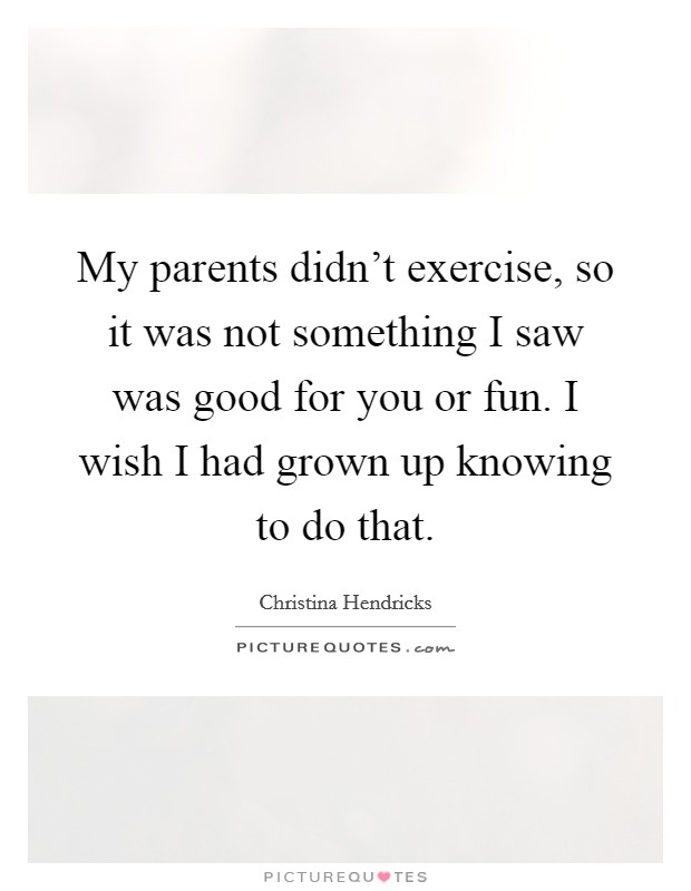 My parents didn't exercise, so it was not something I saw was good for you or fun. I wish I had grown up knowing to do that. Picture Quote #1