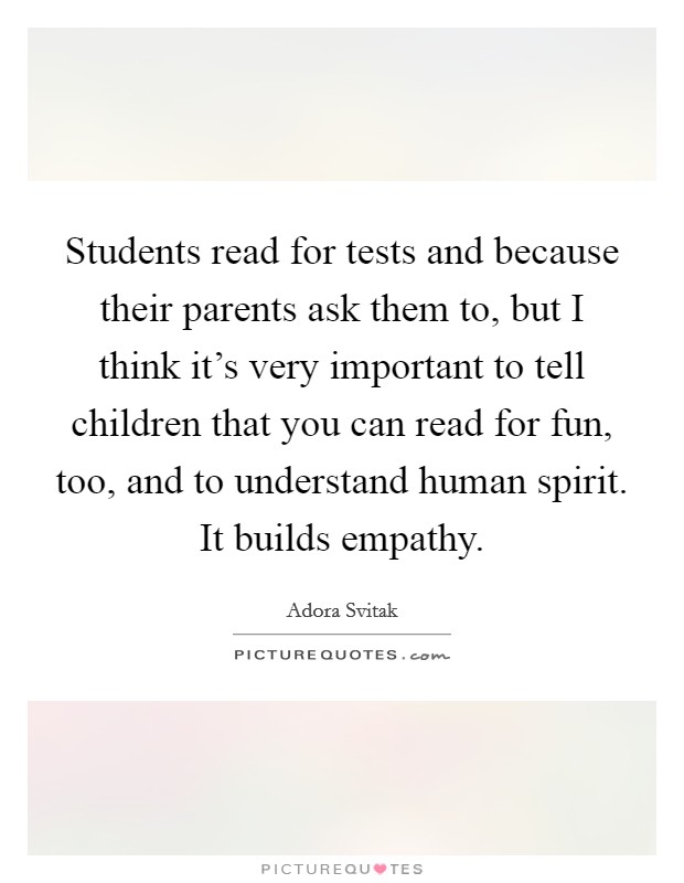 Students read for tests and because their parents ask them to, but I think it's very important to tell children that you can read for fun, too, and to understand human spirit. It builds empathy. Picture Quote #1