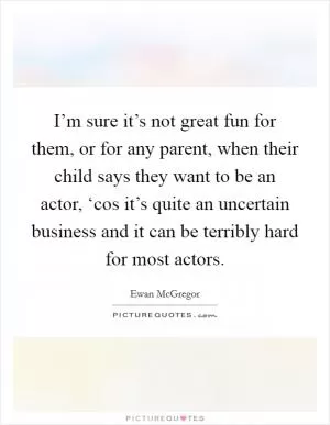 I’m sure it’s not great fun for them, or for any parent, when their child says they want to be an actor, ‘cos it’s quite an uncertain business and it can be terribly hard for most actors Picture Quote #1