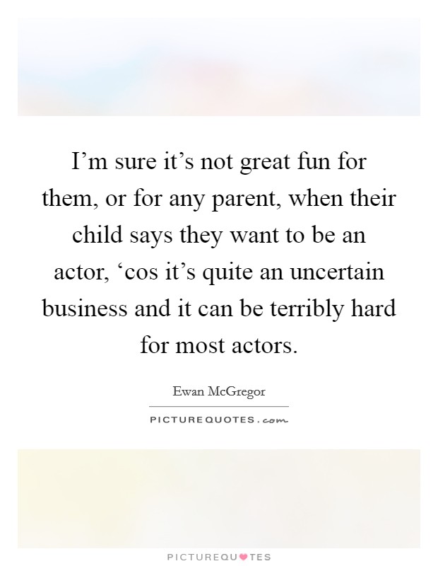 I'm sure it's not great fun for them, or for any parent, when their child says they want to be an actor, ‘cos it's quite an uncertain business and it can be terribly hard for most actors. Picture Quote #1