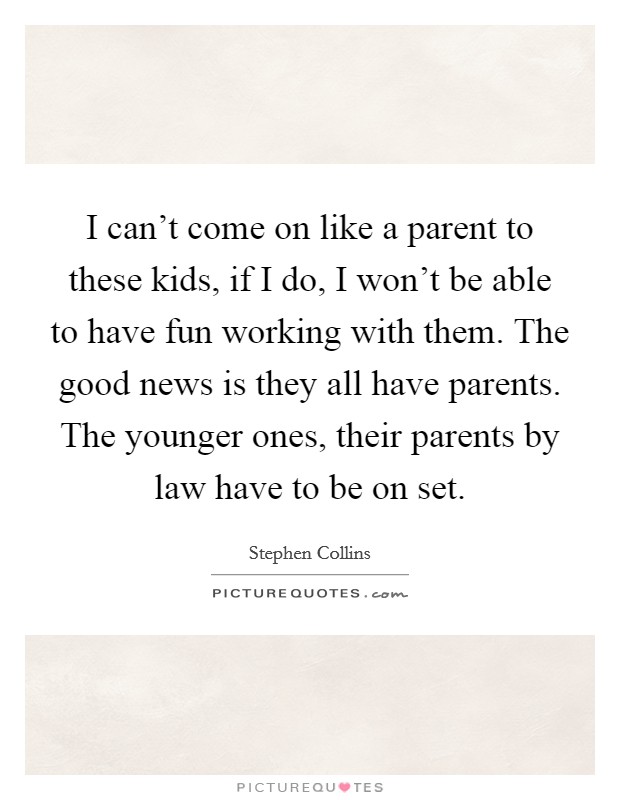 I can't come on like a parent to these kids, if I do, I won't be able to have fun working with them. The good news is they all have parents. The younger ones, their parents by law have to be on set. Picture Quote #1