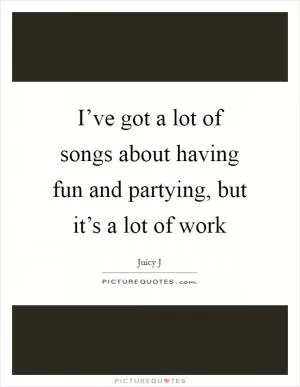 I’ve got a lot of songs about having fun and partying, but it’s a lot of work Picture Quote #1