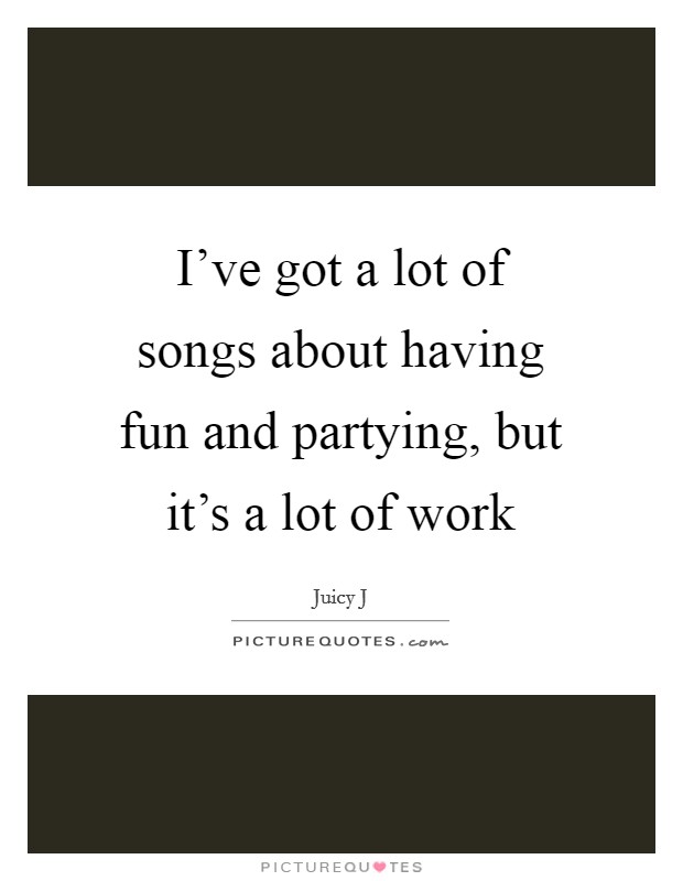 I've got a lot of songs about having fun and partying, but it's a lot of work Picture Quote #1