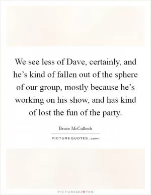 We see less of Dave, certainly, and he’s kind of fallen out of the sphere of our group, mostly because he’s working on his show, and has kind of lost the fun of the party Picture Quote #1