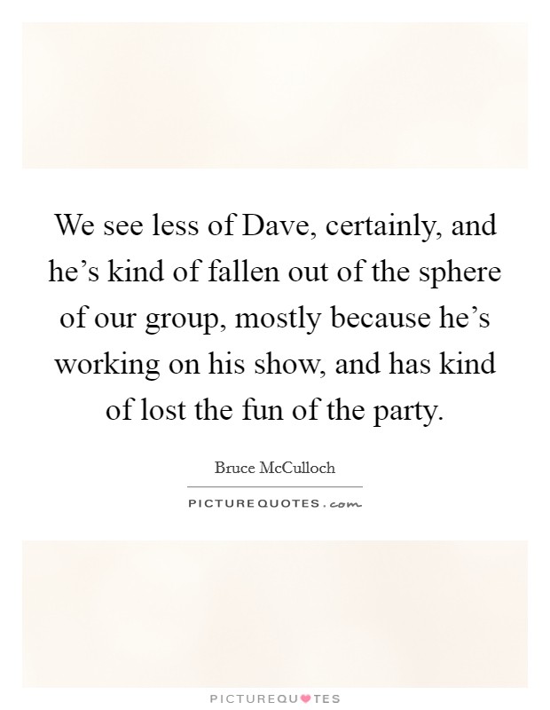 We see less of Dave, certainly, and he's kind of fallen out of the sphere of our group, mostly because he's working on his show, and has kind of lost the fun of the party. Picture Quote #1