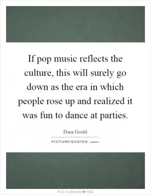 If pop music reflects the culture, this will surely go down as the era in which people rose up and realized it was fun to dance at parties Picture Quote #1