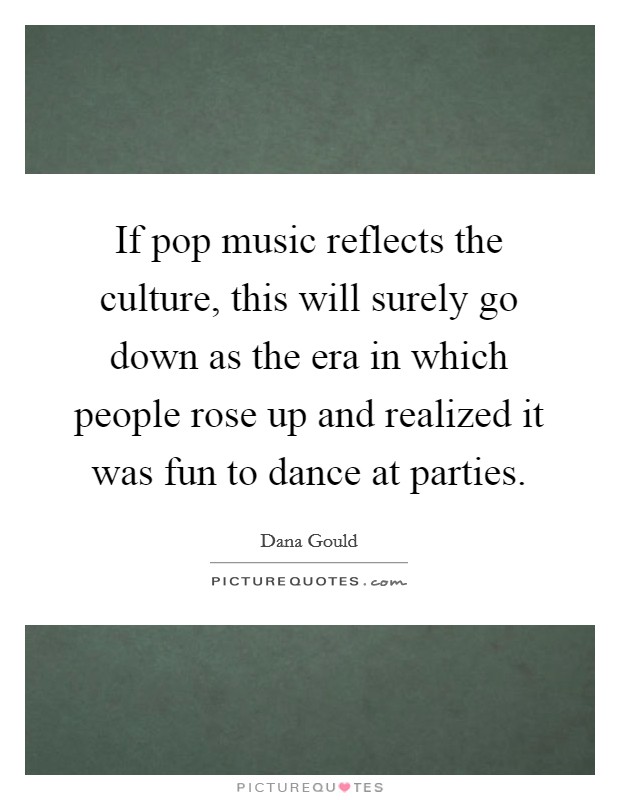 If pop music reflects the culture, this will surely go down as the era in which people rose up and realized it was fun to dance at parties. Picture Quote #1