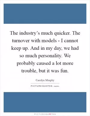 The industry’s much quicker. The turnover with models - I cannot keep up. And in my day, we had so much personality. We probably caused a lot more trouble, but it was fun Picture Quote #1