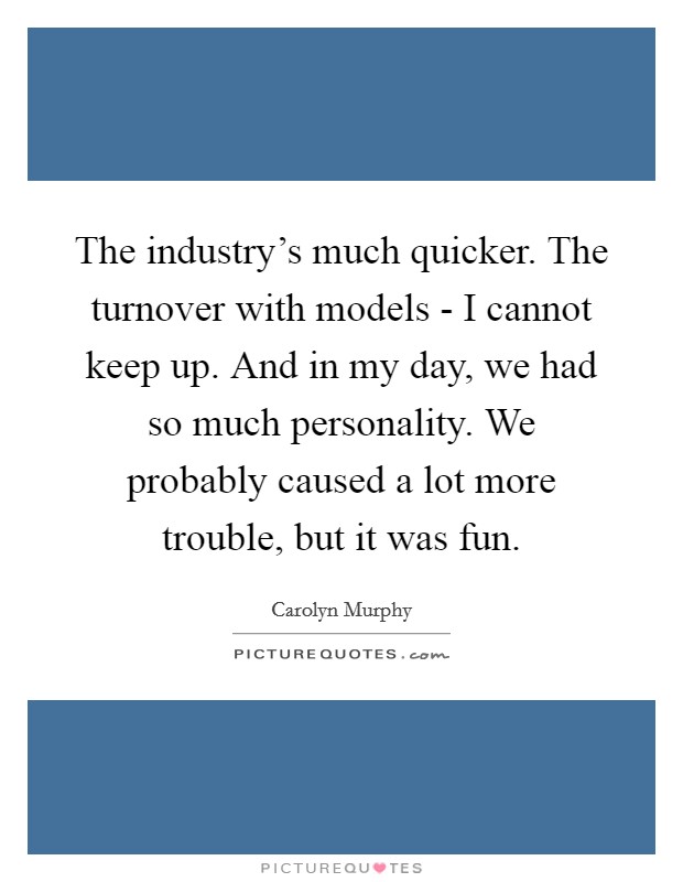 The industry's much quicker. The turnover with models - I cannot keep up. And in my day, we had so much personality. We probably caused a lot more trouble, but it was fun. Picture Quote #1